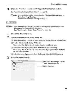 Page 57Printing Maintenance53
4Check the Print Head condition with the printed nozzle check pattern.
See “Examining the Nozzle Check Pattern ” on page 49.
If the problem remains after performing  Print Head Cleaning twice, try 
Print Head Deep Cleaning .
See  “Print Head Deep Cleaning ” on page 55.
The  Cleaning  dialog box of (3) in step 3 is directly displayed when you click 
Cleaning  on the Pattern Check  dialog box.
See  “Examining the Nozzle Check Pattern ” on page 49.
1Ensure that the printer is on....