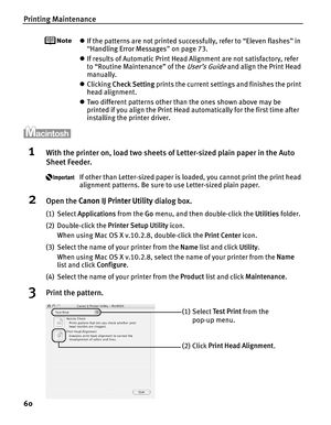 Page 64Printing Maintenance
60
zIf the patterns are not printed successfully, refer to “Eleven flashes” in 
“Handling Error Messages ” on page 73.
z If results of Automatic Print Head Alignment are not satisfactory, refer 
to “Routine Maintenance” of the 
User’s Guide and align the Print Head 
manually.
z Clicking  Check Setting  prints the current settings and finishes the print 
head alignment.
z Two different patterns other than the ones shown above may be 
printed if you align the Print Head automatically...