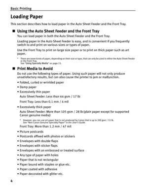 Page 8Basic Printing
4
Loading Paper
This section describes how to load paper in the Auto Sheet Feeder and the Front Tray.
„Using the Auto Sheet Fe eder and the Front Tray
You can load paper in both the Auto Sheet Feeder and the Front Tray.
Loading paper in the Auto Sheet Feeder is easy, and is convenient if you frequently 
switch to and print on various sizes or types of paper.
Use the Front Tray to print on large size paper or to print on thick paper such as art 
paper.
* There are some kinds of paper,...