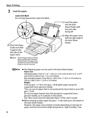 Page 10Basic Printing
6
3Load the paper.
zThe following paper can be used in the Auto Sheet Feeder.
Paper Size 
Standard paper: From 4 x 6 / 101.6 x 152.4 mm to A3+ (13 x 19) 
size (329.0 x 483.0 mm / 13 x 19 inches)
Non-standard paper: From 89.0 x 120.0 mm / 3.50 x 4.72 inches to 
329.0 x 584.2 mm / 12.95 x 23 inches
Weight 
From 64 gsm / 17 lb to 105 gsm / 28 lb (plain paper except for 
supported Canon genuine media)
*You can use art paper that is not produced by Canon that is up to 200 
gsm / 53 lb.
Do not...