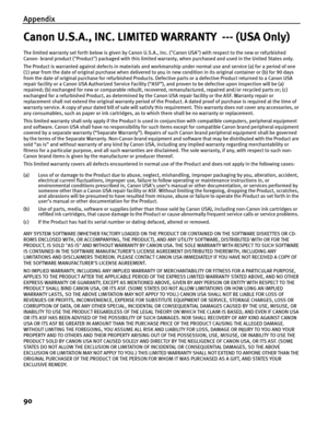 Page 94Appendix
90
Canon U.S.A., INC. LIMITED WARRANTY  --- (USA Only)
The limited warranty set forth below is given by Canon U.S.A., Inc. (Canon USA) with respect to the new or refurbished 
Canon- brand product (Product) packaged with this limited warranty, when purchased and used in the United States only. 
The Product is warranted against defects in materials and workmanship under normal use and service (a) for a period of one 
(1) year from the date of original purchase when delivered to you in new...