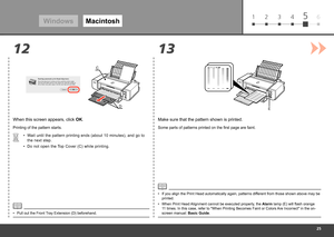 Page 27
61 2 3 45
13
12
D
CE
Windows
Macintosh
When this screen appears, click  OK.
Printing of the pattern starts.
Wait until the pattern printing ends (about 10 minutes), and go to 
the next step.
•
If you align the Print Head automatically again, patterns different from those shown above may be 
printed.
•
Make sure that the pattern shown is printed.
Some parts of patterns printed on the first page are faint.
When Print Head Alignment cannot be executed properly, the Alarm lamp (E) will flash...