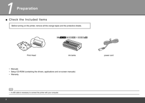 Page 4
1
Preparation
C h e c k   t h e   I n c l u d e d   I t e m s
■
Manuals• Before turning on the printer, remove all the orange tapes and the protective sheets.
Setup CD-ROM (containing the drivers, applications and on-screen manual\
s)
•
Warranty
• power cord
A USB cable is necessary to connect the printer with your computer.
•
Print Head ink tanks 