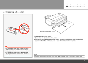 Page 5
612 3 4 5
Place the printer on a flat surface.
•
Do not place any object in front of the printer.
•
You can print on large size paper such as 14" x 17"/355.6 x 431.8 mm or thick paper by loading the 
paper in the Front Tray. In that case, keep a space of 15.7"/40 cm behind the printer.
•
C h o o s i n g   a   L o c a t i o n
■
Do not install the printer where an object may fall on 
it. The object may fall inside the printer, resulting in 
malfunction.
•
Do not place any object on top of...