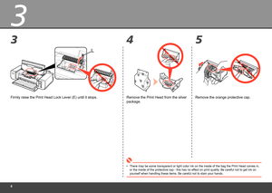 Page 8
3
35
4
E
Firmly raise the Print Head Lock Lever (E) until it stops.
There may be some transparent or light color ink on the inside of the ba\
g the Print Head comes in, 
or the inside of the protective cap - this has no effect on print quality. Be careful not to get ink on 
yourself when handling these items. Be careful not to stain your hands.
•
Remove the orange protective cap.
Remove the Print Head from the silver 
package. 