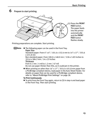 Page 17Basic Printing13
6Prepare to start printing.
Printing preparations are complete. Start printing.
zThe following paper can be used in the Front Tray. 
Paper Size  
Standard paper: From 4 x 6 / 101.6 x 152.4 mm to 14 x 17 / 355.6 
x 431.8 mm
Non-standard paper: From 100.0 x 148.0 mm / 3.94 x 5.83 inches to 
355.6 x 584.2 mm / 14 x 23 inches
Thickness  
From 0.1 mm / 4 mil to 1.2 mm / 47 mil
Do not use paper thicker than this, as it could jam in the printer.
z When printing on other than 14 x 17 / 355.6 x...