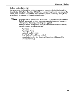 Page 35Advanced Printing
31
Setting on the Computer
You can change the PictBridge print settings on the computer. To do this, install the 
Canon Setup Utility from the 
Setup CD-ROM and connect the printer to a computer. For 
details, refer to “Canon Setup Utility Menu (Windows)” or “Canon Setup Utility Menu 
(Macintosh)” in the 
User’s Guide on-screen manual.
When you do not change print settings on a PictBridge compliant device 
(Default is selected) or when you use a device that does not have print 
setting...