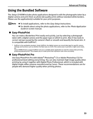 Page 37Advanced Printing
33
Using the Bundled Software
The Setup CD-ROM includes photo applications designed to edit the photographs taken by a 
digital camera and print them as photo-lab quality prints without standard white borders. 
Please use the application(s) suitable for your print purposes.
zTo install applications, refer to the Easy Setup Instructions.
zFor details about using the photo applications, refer to the
 Photo Application 
Guide
 on-screen manual.
„Easy-PhotoPrint
You can make a Borderless...