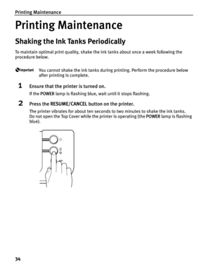 Page 38Printing Maintenance
34
Printing Maintenance
Shaking the Ink Tanks Periodically
To maintain optimal print quality, shake the ink tanks about once a week following the 
procedure below.
You cannot shake the ink tanks during printing. Perform the procedure below 
after printing is complete.
1Ensure that the printer is turned on.
If the POWER lamp is flashing blue, wait until it stops flashing.
2Press the RESUME/CANCEL button on the printer.
The printer vibrates for about ten seconds to two minutes to shake...