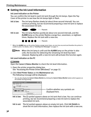 Page 40Printing Maintenance
36
„Getting the Ink Level Information
Ink Level Indication on the Printer
You can confirm the ink level in each ink tank through the ink lamps. Open the Top 
Cover of the printer to see how the ink lamps light or flash.
Ink is low: The ink lamp flashes slowly (at about three second interval). You can 
continue printing, but we recommend preparing a new ink tank to replace 
the associated ink tank.
Ink is out: The ink lamp flashes quickly (at ab out one second interval), and the...