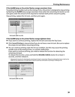 Page 43Printing Maintenance
39
If the ALARM lamp on the printer flashes orange seventeen times
To avoid printing troubles such as the mixing of inks, this printer is designed to stop printing 
by flashing the ALARM lamp orange seventeen times when the remaining ink level in an ink 
tank goes under the amount of ink required to maintain both printer and print quality.
Stop printing, replace the ink tank, and then print again.
If the ALARM lamp on the printer flashes orange eighteen times
zIf you want to continue...