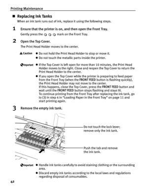 Page 46Printing Maintenance
42
„Replacing Ink Tanks
When an ink tank runs out of ink, replace it using the following steps.
1Ensure that the printer is on, and then open the Front Tray.
Gently press the   mark on the Front Tray.
2Open the Top Cover.
The Print Head Holder moves to the center.
zDo not hold the Print Head Holder to stop or move it.
z Do not touch the metallic parts inside the printer.
zIf the Top Cover is left open for mo re than 10 minutes, the Print Head 
Holder moves to the right. Close and...