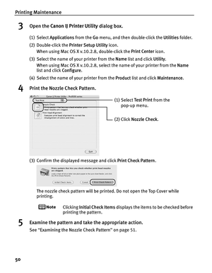 Page 54Printing Maintenance
50
3Open the Canon IJ Printer Utility  dialog box.
(1) Select Applications  from the Go menu, and then double-click the  Utilities folder.
(2) Double-click the  Printer Setup Utility icon.
When using Mac OS X v.10.2.8, double-click the  Print Center icon.
(3) Select the name of your printer from the  Name list and click  Utility.
When using Mac OS X v.10.2.8, select the name of your printer from the  Name 
list and click  Configure.
(4) Select the name of your printer from the...