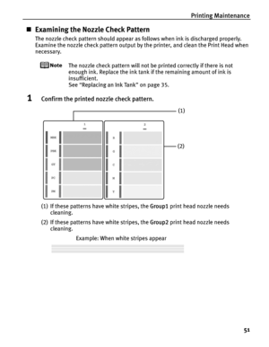 Page 55Printing Maintenance51
„Examining the Nozzle Check Pattern
The nozzle check pattern should appear as follows when ink is discharged properly.
Examine the nozzle check pattern output by  the printer, and clean the Print Head when 
necessary.
The nozzle check pattern will not be printed correctly if there is not 
enough ink. Replace the ink tank  if the remaining amount of ink is 
insufficient.
See  “Replacing an Ink Tank ” on page 35.
1Confirm the printed nozzle check pattern.
(1) If these patterns have...