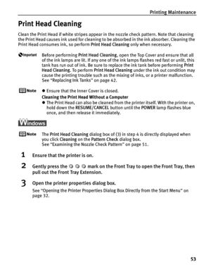 Page 57Printing Maintenance53
Print Head Cleaning
Clean the Print Head if white stripes appear in the nozzle check pattern. Note that cleaning 
the Print Head causes ink used for cleaning to be absorbed in the ink absorber. Cleaning the 
Print Head consumes ink, so perform  Print Head Cleaning only when necessary.
Before performing Print Head Cleaning , open the Top Cover and ensure that all 
of the ink lamps are lit. If any one of the ink lamps flashes red fast or unlit, this 
tank has run out of ink. Be sure...