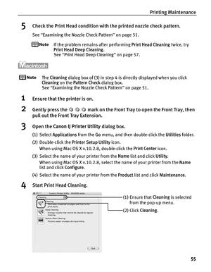 Page 59Printing Maintenance55
5Check the Print Head condition with the printed nozzle check pattern.
See “Examining the Nozzle Check Pattern ” on page 51.
If the problem remains after performing  Print Head Cleaning twice, try 
Print Head Deep Cleaning .
See  “Print Head Deep Cleaning ” on page 57.
The  Cleaning  dialog box of (3) in step 4 is directly displayed when you click 
Cleaning  on the Pattern Check  dialog box.
See  “Examining the Nozzle Check Pattern ” on page 51.
1Ensure that the printer is on....