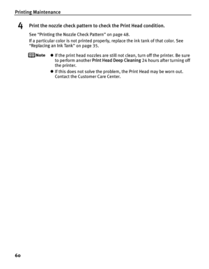 Page 64Printing Maintenance
60
4Print the nozzle check pattern to check the Print Head condition.
See “Printing the Nozzle Check Pattern ” on page 48.
If a particular color is not printed properly, replace the ink tank of that color. See 
“ Replacing an Ink Tank ” on page 35.
z If the print head nozzles are still not clean, turn off the printer. Be sure 
to perform another  Print Head Deep Cleaning  24 hours after turning off 
the printer.
z If this does not solve the problem, the Print Head may be worn out....