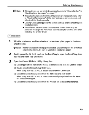 Page 67Printing Maintenance63
zIf the patterns are not printed successfully, refer to “Eleven flashes” in 
“Handling Error Messages ” on page 77.
z If results of Automatic Print Head Alignment are not satisfactory, refer 
to “Routine Maintenance” of the 
User’s Guide on-screen manual and 
align the Print Head manually.
z Clicking  Check Setting  prints the current settings and finishes the print 
head alignment.
z Two different patterns other than the ones shown above may be 
printed if you align the Print Head...