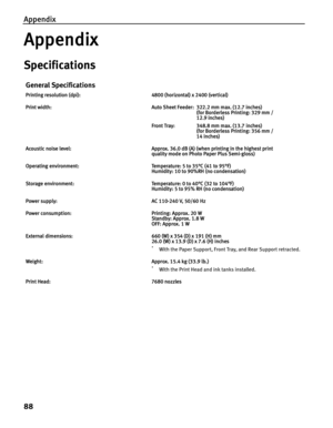 Page 92Appendix
88
Appendix
Specifications
General Specifications
Printing resolution (dpi): 4800 (horizontal) x 2400 (vertical)
Print width: Auto Sheet Feeder:  322.2 mm max. (12.7 inches)
(for Borderless Printing: 329 mm / 
12.9 inches)
Front Tray:  348.8 mm max. (13.7 inches)
(for Borderless Printing: 356 mm / 
14 inches)
Acoustic noise level: Approx. 36.0 dB (A) (when printing in the highest print 
quality mode on Photo Paper Plus Semi-gloss)
Operating environment: Temperature: 5 to 35°C (41 to 95°F)...