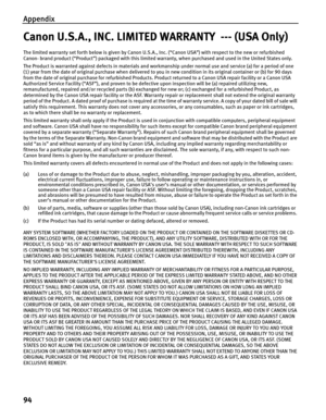 Page 98Appendix
94
Canon U.S.A., INC. LIMITED WARRANTY  --- (USA Only)
The limited warranty set forth below is given by Canon U.S.A., Inc. (“Canon USA”) with respect to the new or refurbished 
Canon- brand product (“Product”) packaged with this limited warranty, when purchased and used in the United States only. 
The Product is warranted against defects in materials and workmanship under normal use and service (a) for a period of one 
(1) year from the date of original purchase when delivered to you in new...