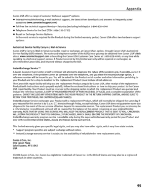 Page 99Appendix
95
Canon USA offers a range of customer technical support* options: 
zInteractive troubleshooting, e-mail technical support, the latest driver downloads and answers to frequently asked 
questions (www.canontechsupport.com) 
zToll-free live technical support Monday—Saturday (excluding holidays) at 1-800-828-4040 
zTelephone Device for the Deaf (TDD-1-866-251-3752) 
zRepair or Exchange Service Options: 
In the event service is required for the Product during the limited warranty period, Canon USA...