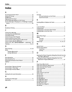 Page 100Index
96
Index
A
Accessing the Printer Driver  ......................................... 32
Advanced Printing  ....................................................... 26
ALARM lamp  ................................................................ 77
Aligning the Print Head  ................................................ 61
An Error Message Appears on the Screen  ..................... 81
An Error Message is Displayed on a PictBridge Compliant 
Device...