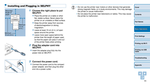 Page 1111
Cover
Contents
Part Names
Print Settings
Printing via USB 
Cable
Troubleshooting
Appendix
Printing via Wi-Fi
Basic Operations
Installing and Plugging in SELPHY
1 Choose the right place to put 
SELPHY.
zzPlace the printer on a table or other 
flat, stable surface. Never place the 
printer on an unstable or tilted surface.
zzKeep the printer away from sources 
of electromagnetism or strong 
magnetism.
zzLeave at least 10 cm (4 in.) of open 
space around the printer.
zzLeave more open space behind the...