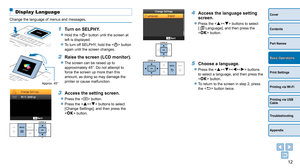 Page 1212
Cover
Contents
Part Names
Print Settings
Printing via USB 
Cable
Troubleshooting
Appendix
Printing via Wi-Fi
Basic Operations
Display Language
Change the language of menus and messages.
1 Turn on SELPHY.
zzHold the  button until the screen at 
left is displayed.
zzTo turn off SELPHY, hold the  button 
again until the screen changes.
Approx. 45°
2 Raise the screen (LCD monitor).
zzThe screen can be raised up to 
approximately 45°. Do not attempt to 
force the screen up more than this 
amount, as doing...