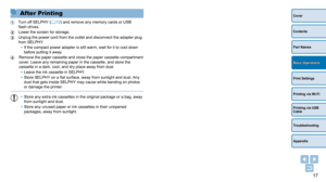 Page 1717
Cover
Contents
Part Names
Print Settings
Printing via USB 
Cable
Troubleshooting
Appendix
Printing via Wi-Fi
Basic Operations
After Printing
 Turn off SELPHY (=  12) and remove any memory cards or USB 
flash drives.
 Lower the screen for storage.
 Unplug the power cord from the outle t and disconnect the adapter plug 
from SELPHY.
•
 
If the compact power adapter is still warm, wait for it to cool down 
before putting it away

.
 Remove the paper cassette and clos e the paper cassette compartment...