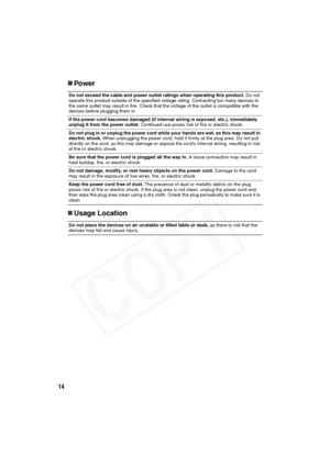 Page 15
14
„Power
„ Usage Location 
Do not exceed the cable and power outlet ratings when operating this product.  Do not 
operate this product outside of the specified voltage rating. Connecting too many devices to 
the same outlet may result in fire. Check that the voltage of the outlet is compatible with the 
devices before plugging them in.
If the power cord becomes damaged (if intern al wiring is exposed, etc.), immediately 
unplug it from the power outlet.  Continued use poses risk of fire or electric...