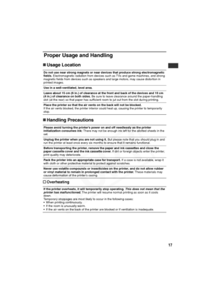 Page 18
17
Proper Usage and Handling
„Usage Location
„ Handling Precautions
† Overheating
Do not use near strong magnets or near devices that produce strong electromagnetic 
fields.  Electromagnetic radiation from devices such as TVs and game machines, and strong 
magnetic fields from devices such as speakers and large motors, may cause distortion in 
printed images.
Use in a well-ventilated, level area.
Leave about 15 cm (6 in.) of clearance at the front and back of the devices and 10 cm 
(4 in.) of clearance...