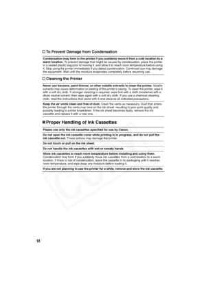 Page 19
18†
To Prevent Damage from Condensation
† Cleaning the Printer
„Proper Handling of Ink Cassettes
Condensation may form in the printer if you suddenly move it from a cold location to a 
warm location.  To prevent damage that might be caused by condensation, place the printer 
in a sealed plastic bag prior to moving it, and allow it to reach room temperature before using 
it. Stop using the printer immediately if you detect condensation. Continued use may damage 
the equipment. Wait until the moisture...