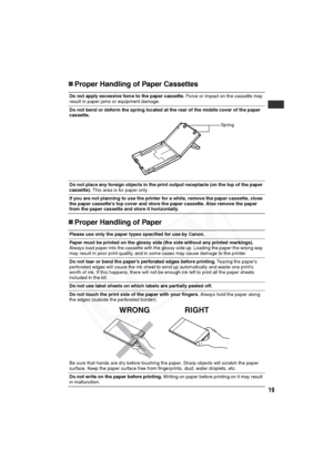 Page 20
19
„Proper Handling of Paper Cassettes
„ Proper Handling of Paper
Do not apply excessive force to the paper cassette.  Force or impact on the cassette may 
result in paper jams or equipment damage.
Do not bend or deform the spring located at the rear of the middle cover of the paper 
cassette.
Do not place any foreign objects in the print output receptacle (on the top of the paper 
cassette).  This area is for paper only.
If you are not planning to use the pri nter for a while, remove the paper...