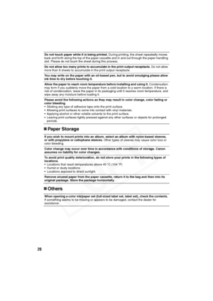 Page 21
20
„Paper Storage
„ Others
Do not touch paper while it is being printed.  During printing, the sheet repeatedly moves 
back and forth along the top of the paper cassette and in and out through the paper-handling 
slot. Please do not touch the sheet during this process.
Do not allow too many prints to accumulate in the print output receptacle.  Do not allow 
more than 9 sheets to accumulate in the print output receptacle.
You may write on the paper with an oil-based pen, but to avoid smudging please...