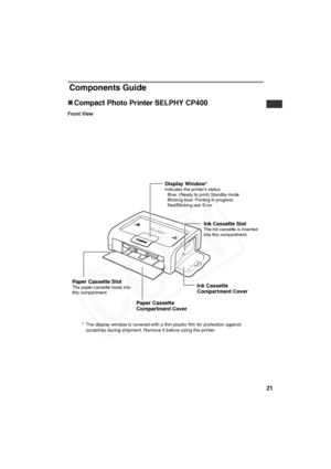 Page 22
21
Components Guide
„Compact Photo Printer SELPHY CP400
Front View
Display Window*Indicates the printer’s status.
  Blue: (Ready to print) Standby mode
  Blinking blue: Printing in progress
  Red/Blinking red: Error
Ink Cassette SlotThe ink cassette is inserted 
into this compartment.
Ink Cassette 
Compartment Cover
Paper Cassette 
Compartment Cover
Paper Cassette SlotThe paper cassette loads into 
this compartment.
* The display window is covered with a thin plastic film for protection against...