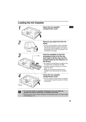 Page 26
25
Loading the Ink Cassette
1
Open the ink cassette 
compartment cover.
2
Remove any slack from the ink 
sheet.
• Push in on the sprocket, and turn it gently in the indicated direction to take up the slack 
until the ink sheet straightens out (It will not 
be possible to print to all of the paper if you 
overwind the ink sheet).
3
Hold the cassette so that the 
embossed arrow is at the top, 
and insert it all the way into the 
compartment (in the direction of 
the arrow).
• Be careful to avoid touching...