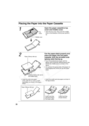 Page 27
26
Placing the Paper into the Paper Cassette
1
Open the paper cassette’s top 
cover and middle cover.
• Open the top cover, then push the middle cover in the direction of the arrow and lift it 
up.
2
Fan the paper stack properly and 
place the paper into the paper 
cassette, with the printable side 
(glossy side) facing up.
• Insert the postcard size paper with the glossy side up and the address/stamp side 
next to the middle cover as shown in the 
figure.
• Do not touch the glossy side of the paper (to...