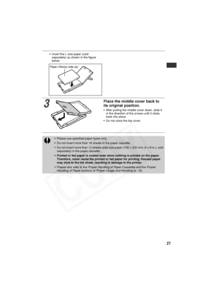 Page 28
27
• Insert the L size paper (sold separately) as shown in the figure 
below
3
Place the middle cover back to 
its original position.
• After pulling the middle cover down, slide it 
in the direction of the arrows until it clicks 
back into place.
• Do not close the top cover.
• Please use specified paper types only.
• Do not insert more than 18 sheets in the paper cassette.
• Do not insert more than 12 sheets wide size paper (100 × 200 mm (4 × 8 in.); sold  separately) in the paper cassette.
• Printed...