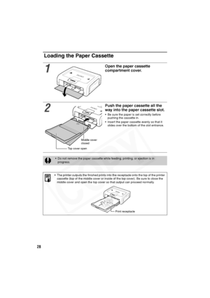 Page 29
28
Loading the Paper Cassette
1
Open the paper cassette 
compartment cover.
2
Push the paper cassette all the 
way into the paper cassette slot.
• Be sure the paper is set correctly before pushing the cassette in.
• Insert the paper cassette evenly so that it  slides over the bottom of the slot entrance.
• Do not remove the paper cassette while feeding, printing, or ejection is in 
progress.
• The printer outputs the finished prints into the receptacle onto the top of the printer  cassette (top of the...