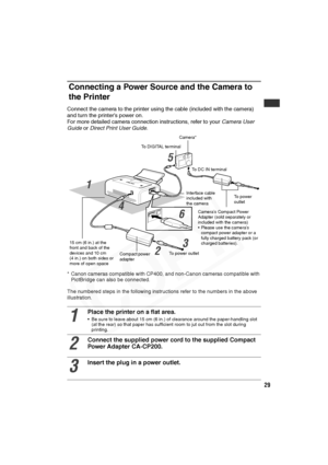 Page 30
29
Connecting a Power Source and the Camera to 
the Printer
Connect the camera to the printer using the cable (included with the camera) 
and turn the printer’s power on.
For more detailed camera connection instructions, refer to your  Camera User 
Guide  or Direct Print User Guide .
* Canon cameras compatible with CP400, and non-Canon cameras compatible with 
PictBridge can also be connected.
The numbered steps in the following instructions refer to the numbers in the above 
illustration.
1
Place the...