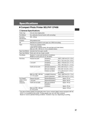 Page 38
37
Specifications
„Compact Photo Printer SELPHY CP400
* The above printing speeds are applicable when Canon compact digital camera equipped with the 
DIGIC II is connected to the printer. Printing speeds may vary with other cameras.
Based on Canon’s standard testing conditions. Variations may occur depending on printing.     
† General Specifications
Printer Type Full-color direct digital printer
Print Method Dye-sublimation thermal transfer (with overcoating)
Resolution 
Reproduction 300 × 300 dpi...