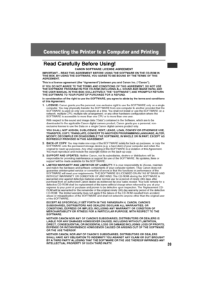 Page 40
39
Connecting the Printer to a Computer and Printing
Read Carefully Before Using!
CANON SOFTWARE LICENSE AGREEMENT
IMPORTANT – READ THIS AGREEMENT BEFORE USING THE SOFTWARE ON THE CD-ROM IN 
THIS BOX. BY USING THE SOFTWARE, YOU AGREE TO BE BOUND BY THE TERMS OF THIS 
AGREEMENT.
This is a license agreement (the “Agreement”) between you and Canon Inc. (“Canon”).
IF YOU DO NOT AGREE TO THE TERMS AND CONDITIONS OF THIS AGREEMENT, DO NOT USE 
THE SOFTWARE PROGRAM ON THE CD-ROM (INCLUDING ALL SOUND AND IMAGE...