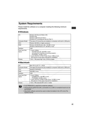 Page 42
41
System Requirements
Please install the software on a computer meeting the following minimum 
requirements.
„ Windows
„ Macintosh
OS Windows 98 Second Edition (SE)
Windows Me
Windows 2000 Service Pack 4
Windows XP (including the Service Pack 1)
Computer Model The above OS should be pre-installed on computers with built-in USB ports.
CPU Pentium 500 MHz or higher processor
RAM Windows 98 SE/Windows Me: 128 MB or more Windows 2000/Windows XP: 256 MB or more
Interface USB
Free Hard Disk 
Space • Canon...