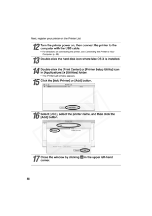 Page 49
48
Next, register your printer on the Printer List  
12
Turn the printer power on, then connect the printer to the 
computer with the USB cable. 
• For directions on connecting the printer, see  Connecting the Printer to Your 
Computer  (p. 49).
13
Double-click the hard disk  icon where Mac OS X is installed.
14
Double-click the [Print Center] or [Printer Setup Utility] icon 
in [Applications] [Utilities] folder.
• The [Printer List] window appears.
15
Click the [Add Printer] or [Add] button.
16
Select...