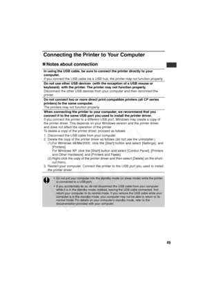 Page 50
49
Connecting the Printer to Your Computer
„Notes about connection
In using the USB cable, be sure to conn ect the printer directly to your 
computer.
If you connect the USB cable via a USB hub, the printer may not function properly.
Do not use other USB devices  (with the exception of a USB mouse or 
keyboard)  with the printer. The printer may not function properly.
Disconnect the other USB devices from your computer and then reconnect the 
printer.
Do not connect two or more direct print compatible...