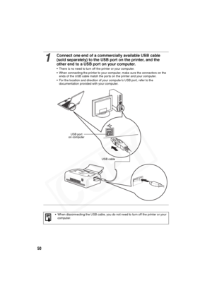 Page 51
50
1
Connect one end of a commercially available USB cable 
(sold separately) to the USB port on the printer, and the 
other end to a USB port on your computer.
• There is no need to turn off the printer or your computer.
• When connecting the printer to your computer, make sure the connectors on the ends of the USB cable match the ports on the printer and your computer.
• For the location and direction of your computer’s USB port, refer to the  documentation provided with your computer.
• When...