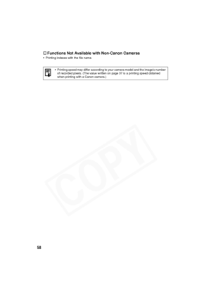 Page 59
58†
Functions Not Available with Non-Canon Cameras
• Printing indexes with the file name.
• Printing speed may differ according to your camera model and the image’s number of recorded pixels. (The value written on page 37 is a printing speed obtained 
when printing with a Canon camera.)  