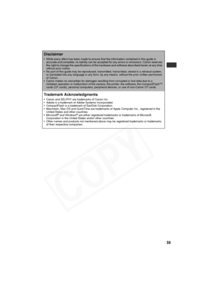 Page 60
59
Disclaimer
• While every effort has been made to ensure that the information contained in this guide is accurate and complete, no liability can be accepted for any errors or omissions. Canon reserves 
the right to change the specifications of the hardware and software described herein at any time 
without prior notice.
• No part of this guide may be reproduced, transmitted, transcribed, stored in a retrieval system,  or translated into any language in any form, by any means, without the prior written...