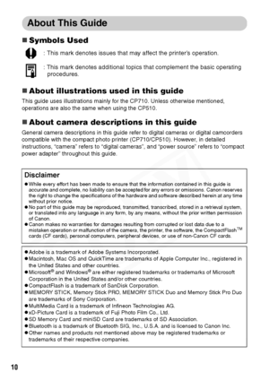 Page 12
10
About This Guide
„Symbols Used
„About illustrations used in this guide
This guide uses illustrations mainly for the CP710. Unless otherwise mentioned, 
operations are also the same when using the CP510.
„About camera descriptions in this guide
General camera descriptions in this guide refer to digital cameras or digital camcorders 
compatible with the compact photo printer (CP710/CP510). However, in detailed 
instructions, “camera” refers to “digital cameras”, and “power source” refers to “compact...