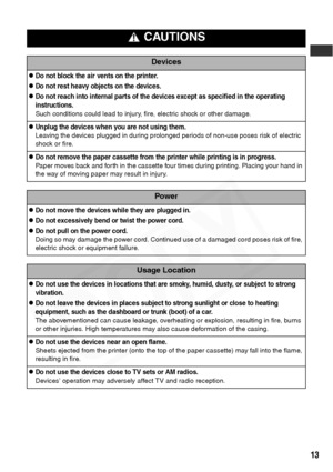 Page 15
13
 CAUTIONS
Devices
zDo not block the air vents on the printer.
zDo not rest heavy objects on the devices.
zDo not reach into internal parts of the devices except as specified in the operating 
instructions.
Such conditions could lead to injury, fire, electric shock or other damage.
zUnplug the devices when you are not using them.
Leaving the devices plugged in during prolonged periods of non-use poses risk of electric 
shock or fire.
zDo not remove the paper cassette from the printer while printing is...